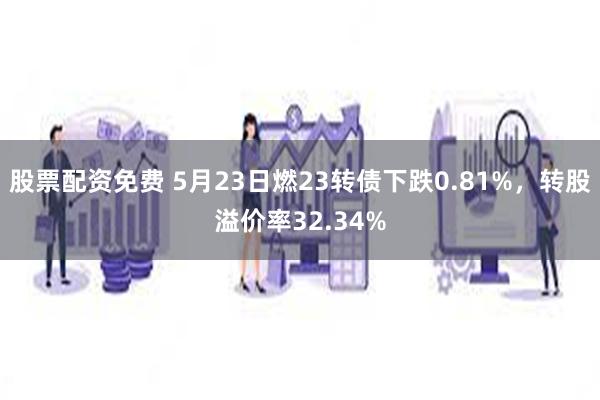 股票配资免费 5月23日燃23转债下跌0.81%，转股溢价率32.34%