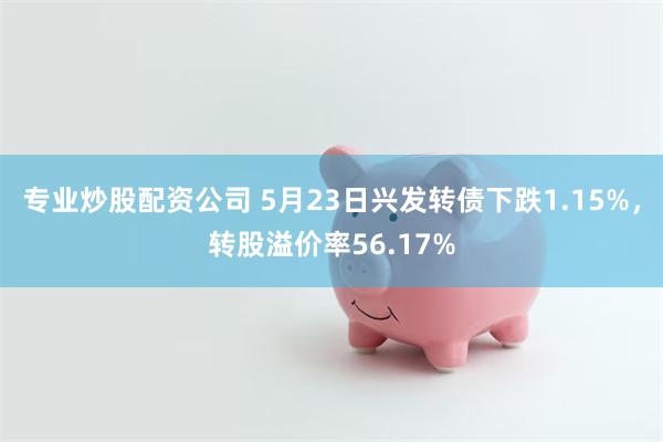 专业炒股配资公司 5月23日兴发转债下跌1.15%，转股溢价率56.17%