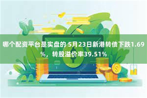 哪个配资平台是实盘的 5月23日新港转债下跌1.69%，转股溢价率39.51%