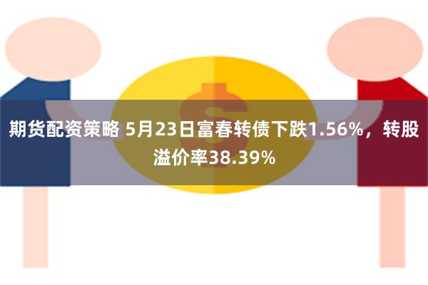 期货配资策略 5月23日富春转债下跌1.56%，转股溢价率38.39%