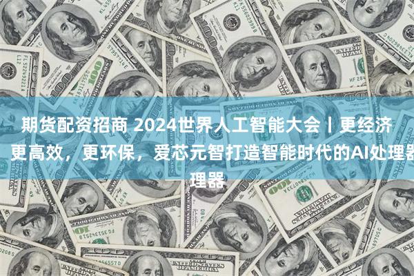 期货配资招商 2024世界人工智能大会丨更经济、更高效，更环保，爱芯元智打造智能时代的AI处理器