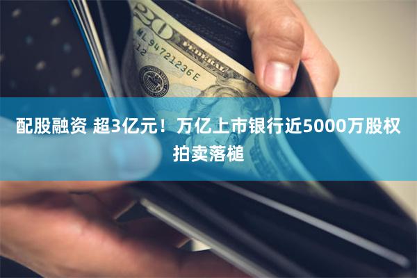 配股融资 超3亿元！万亿上市银行近5000万股权拍卖落槌