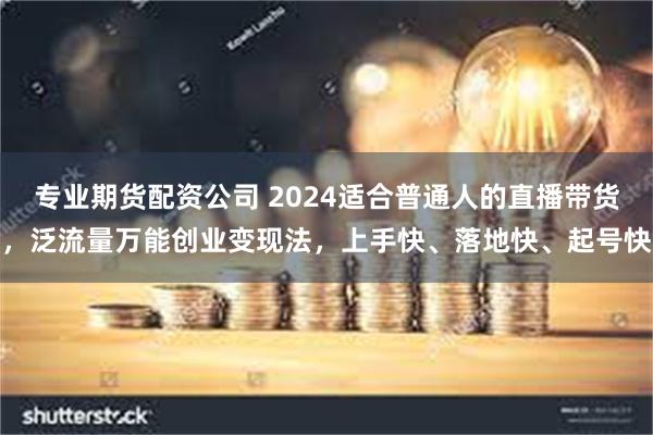 专业期货配资公司 2024适合普通人的直播带货，泛流量万能创业变现法，上手快、落地快、起号快