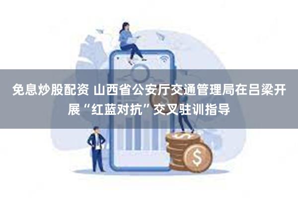 免息炒股配资 山西省公安厅交通管理局在吕梁开展“红蓝对抗”交叉驻训指导