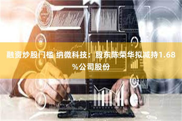 融资炒股门槛 纳微科技：股东陈荣华拟减持1.68%公司股份