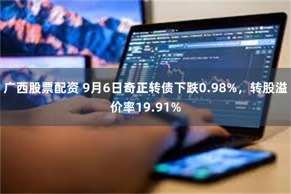 广西股票配资 9月6日奇正转债下跌0.98%，转股溢价率19.91%