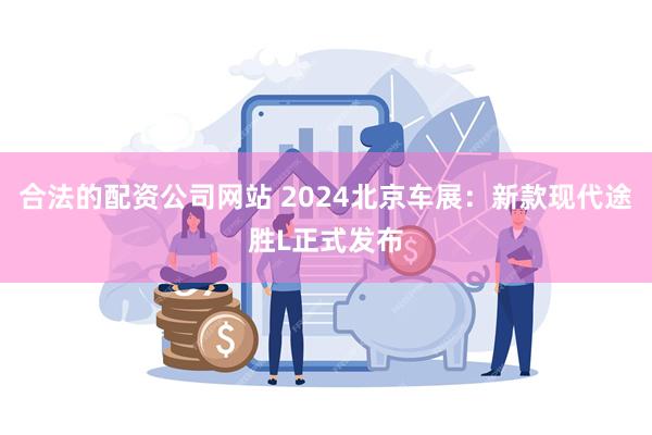 合法的配资公司网站 2024北京车展：新款现代途胜L正式发布