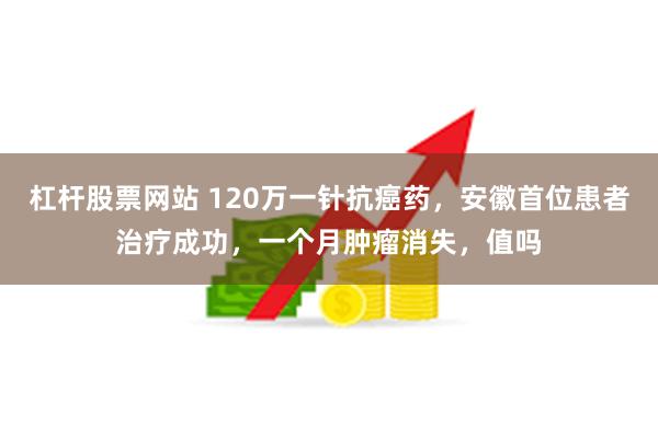 杠杆股票网站 120万一针抗癌药，安徽首位患者治疗成功，一个月肿瘤消失，值吗