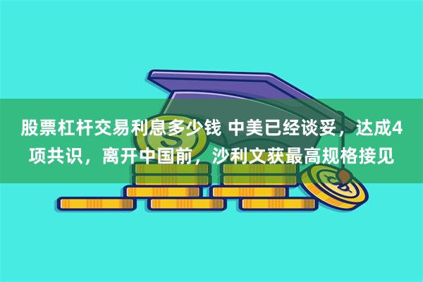 股票杠杆交易利息多少钱 中美已经谈妥，达成4项共识，离开中国前，沙利文获最高规格接见