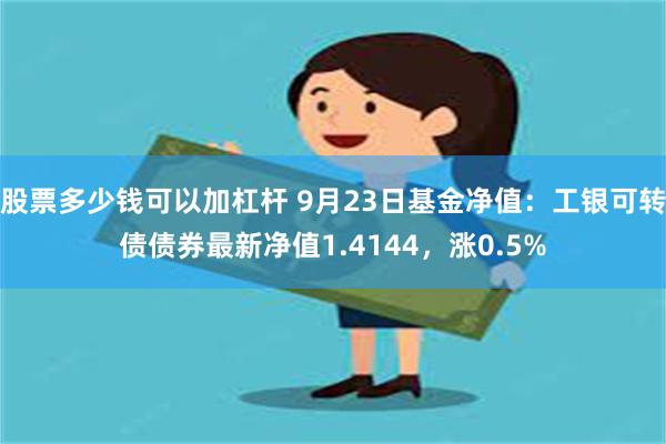 股票多少钱可以加杠杆 9月23日基金净值：工银可转债债券最新净值1.4144，涨0.5%