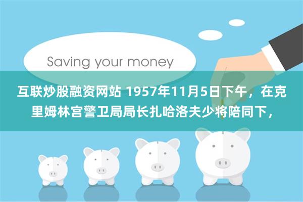 互联炒股融资网站 1957年11月5日下午，在克里姆林宫警卫局局长扎哈洛夫少将陪同下，