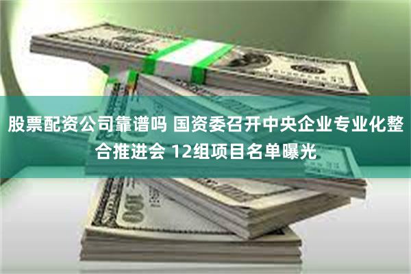 股票配资公司靠谱吗 国资委召开中央企业专业化整合推进会 12组项目名单曝光