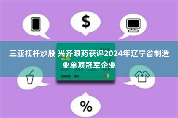 三亚杠杆炒股 兴齐眼药获评2024年辽宁省制造业单项冠军企业