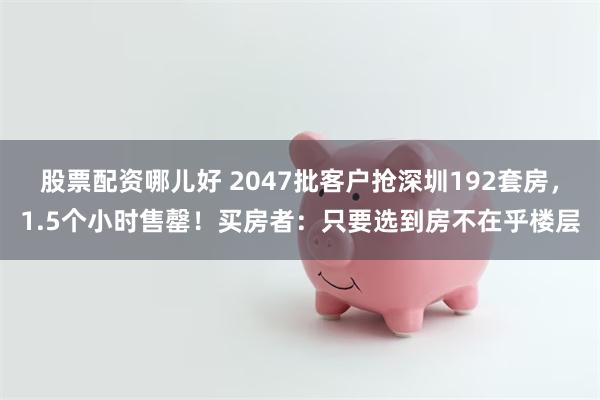 股票配资哪儿好 2047批客户抢深圳192套房，1.5个小时售罄！买房者：只要选到房不在乎楼层