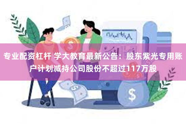 专业配资杠杆 学大教育最新公告：股东紫光专用账户计划减持公司股份不超过117万股