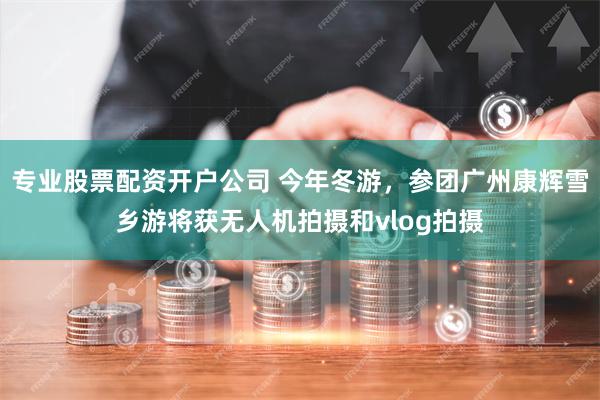 专业股票配资开户公司 今年冬游，参团广州康辉雪乡游将获无人机拍摄和vlog拍摄