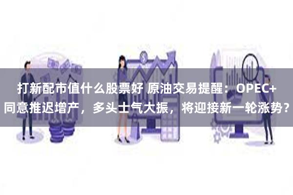 打新配市值什么股票好 原油交易提醒：OPEC+同意推迟增产，多头士气大振，将迎接新一轮涨势？