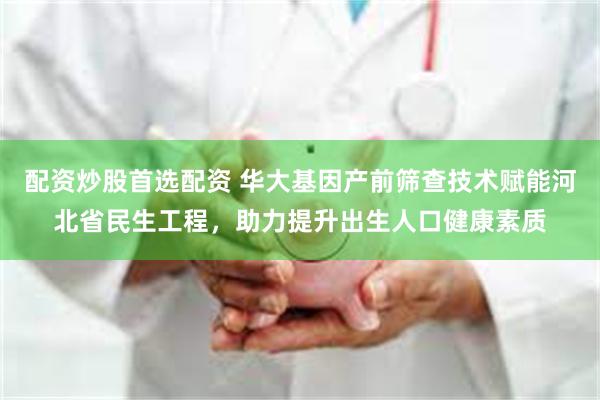 配资炒股首选配资 华大基因产前筛查技术赋能河北省民生工程，助力提升出生人口健康素质