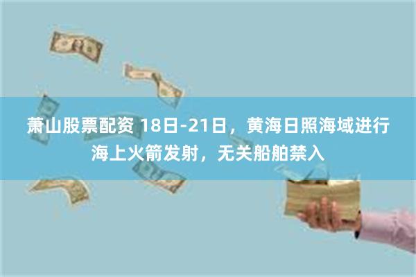 萧山股票配资 18日-21日，黄海日照海域进行海上火箭发射，无关船舶禁入