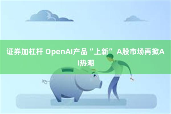 证券加杠杆 OpenAI产品“上新” A股市场再掀AI热潮