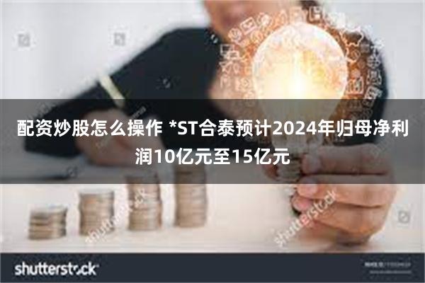 配资炒股怎么操作 *ST合泰预计2024年归母净利润10亿元至15亿元