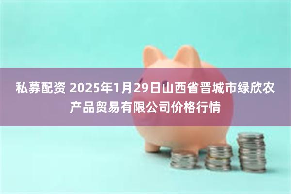 私募配资 2025年1月29日山西省晋城市绿欣农产品贸易有限公司价格行情