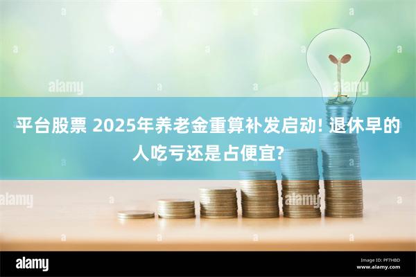 平台股票 2025年养老金重算补发启动! 退休早的人吃亏还是占便宜?