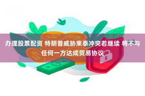 办理股票配资 特朗普威胁柬泰冲突若继续 将不与任何一方达成贸易协议