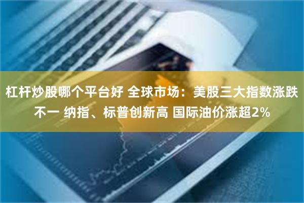 杠杆炒股哪个平台好 全球市场：美股三大指数涨跌不一 纳指、标普创新高 国际油价涨超2%