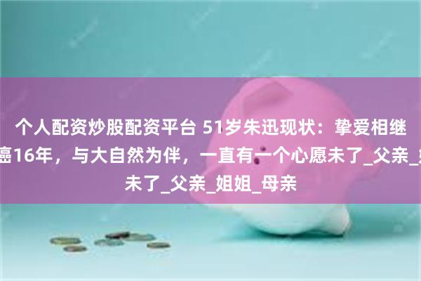 个人配资炒股配资平台 51岁朱迅现状：挚爱相继离世，抗癌16年，与大自然为伴，一直有一个心愿未了_父亲_姐姐_母亲