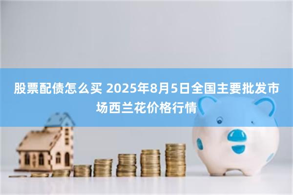 股票配债怎么买 2025年8月5日全国主要批发市场西兰花价格行情