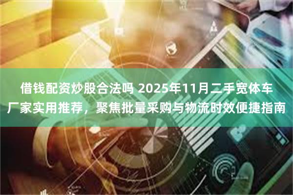 借钱配资炒股合法吗 2025年11月二手宽体车厂家实用推荐,聚焦批量采购与物流时效便捷指南